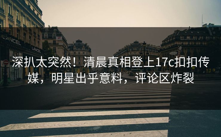 深扒太突然！清晨真相登上17c扣扣传媒，明星出乎意料，评论区炸裂