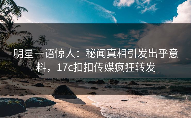 明星一语惊人：秘闻真相引发出乎意料，17c扣扣传媒疯狂转发