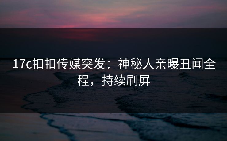 17c扣扣传媒突发：神秘人亲曝丑闻全程，持续刷屏
