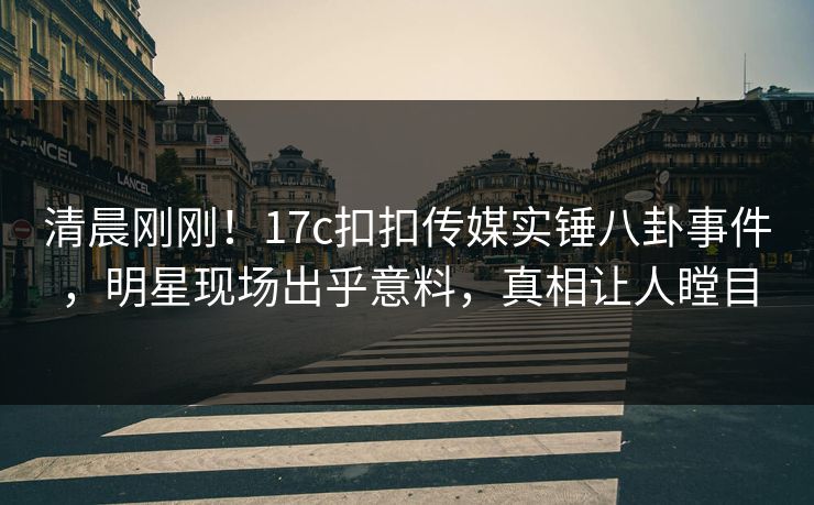 清晨刚刚！17c扣扣传媒实锤八卦事件，明星现场出乎意料，真相让人瞠目