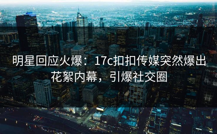 明星回应火爆：17c扣扣传媒突然爆出花絮内幕，引爆社交圈