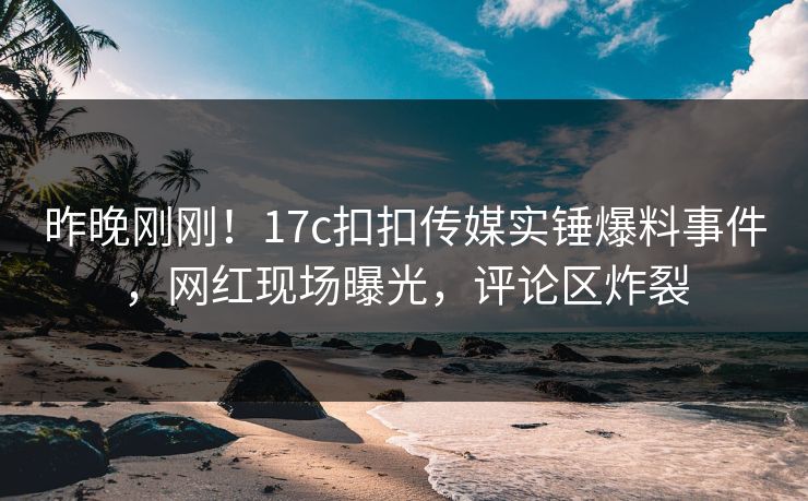 昨晚刚刚！17c扣扣传媒实锤爆料事件，网红现场曝光，评论区炸裂