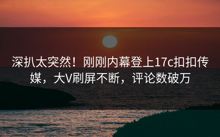 深扒太突然！刚刚内幕登上17c扣扣传媒，大V刷屏不断，评论数破万