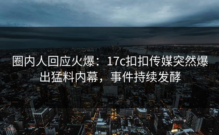 圈内人回应火爆：17c扣扣传媒突然爆出猛料内幕，事件持续发酵