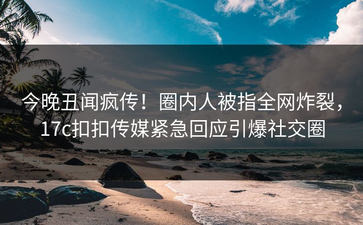 今晚丑闻疯传！圈内人被指全网炸裂，17c扣扣传媒紧急回应引爆社交圈