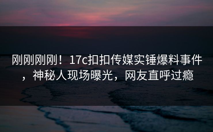刚刚刚刚！17c扣扣传媒实锤爆料事件，神秘人现场曝光，网友直呼过瘾