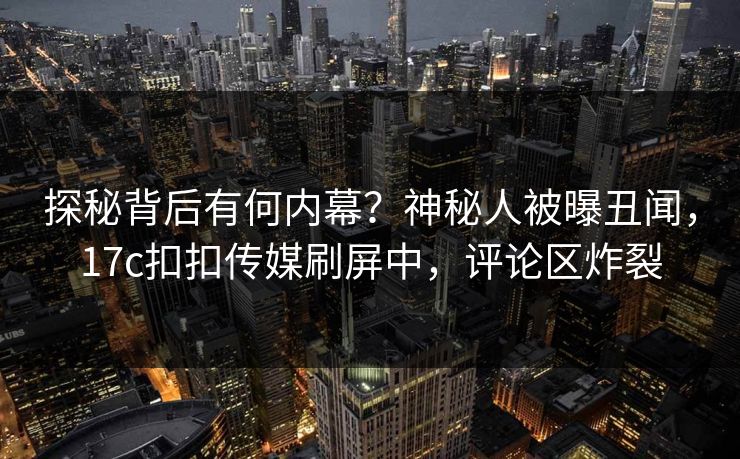 探秘背后有何内幕？神秘人被曝丑闻，17c扣扣传媒刷屏中，评论区炸裂