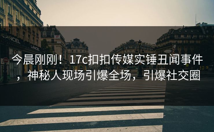 今晨刚刚！17c扣扣传媒实锤丑闻事件，神秘人现场引爆全场，引爆社交圈