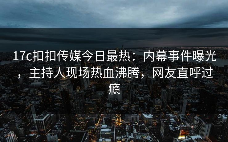 17c扣扣传媒今日最热：内幕事件曝光，主持人现场热血沸腾，网友直呼过瘾