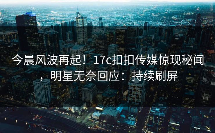 今晨风波再起！17c扣扣传媒惊现秘闻，明星无奈回应：持续刷屏