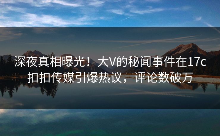 深夜真相曝光！大V的秘闻事件在17c扣扣传媒引爆热议，评论数破万