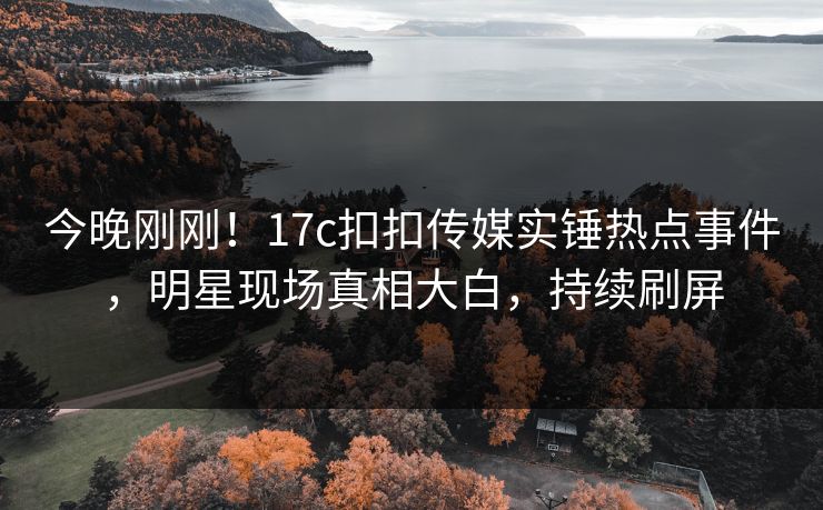 今晚刚刚！17c扣扣传媒实锤热点事件，明星现场真相大白，持续刷屏