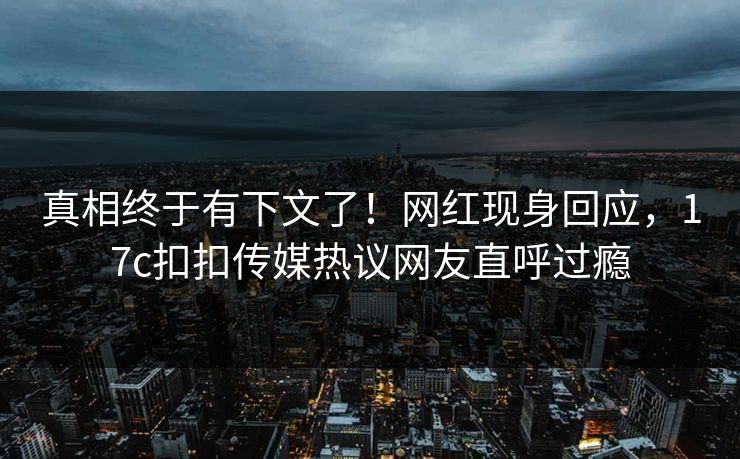 真相终于有下文了！网红现身回应，17c扣扣传媒热议网友直呼过瘾