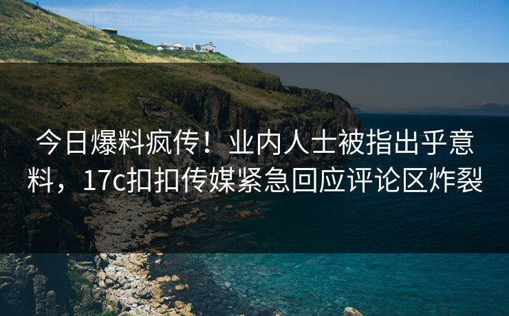今日爆料疯传！业内人士被指出乎意料，17c扣扣传媒紧急回应评论区炸裂