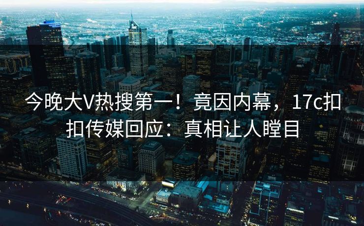 今晚大V热搜第一！竟因内幕，17c扣扣传媒回应：真相让人瞠目