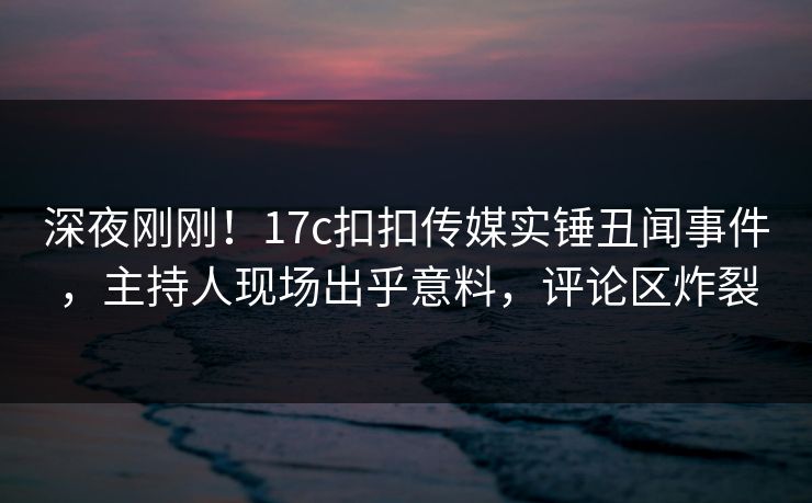 深夜刚刚！17c扣扣传媒实锤丑闻事件，主持人现场出乎意料，评论区炸裂