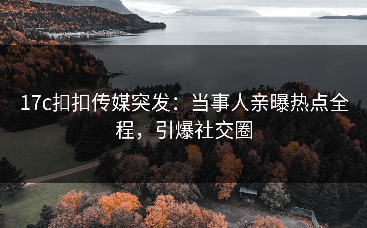 17c扣扣传媒突发：当事人亲曝热点全程，引爆社交圈