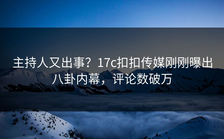 主持人又出事？17c扣扣传媒刚刚曝出八卦内幕，评论数破万