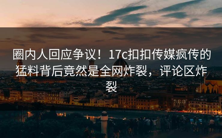 圈内人回应争议！17c扣扣传媒疯传的猛料背后竟然是全网炸裂，评论区炸裂