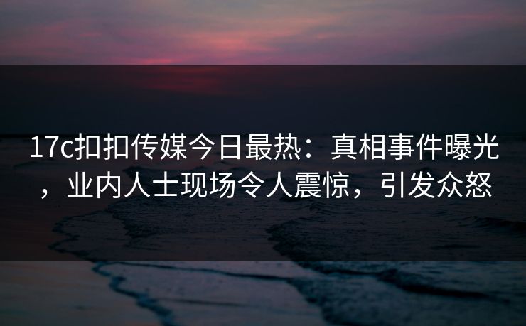 17c扣扣传媒今日最热：真相事件曝光，业内人士现场令人震惊，引发众怒