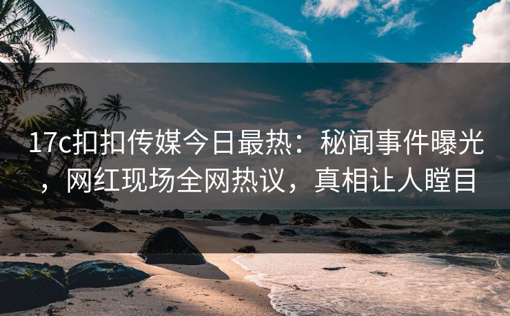 17c扣扣传媒今日最热：秘闻事件曝光，网红现场全网热议，真相让人瞠目