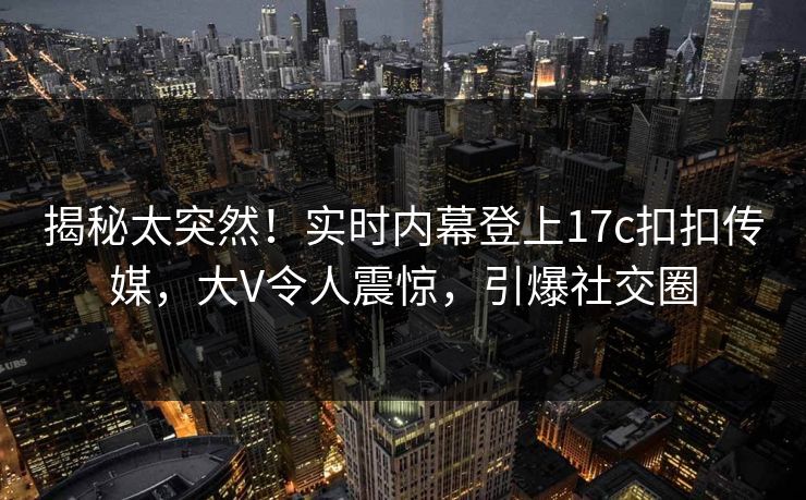 揭秘太突然！实时内幕登上17c扣扣传媒，大V令人震惊，引爆社交圈