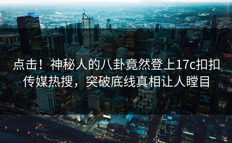 点击！神秘人的八卦竟然登上17c扣扣传媒热搜，突破底线真相让人瞠目