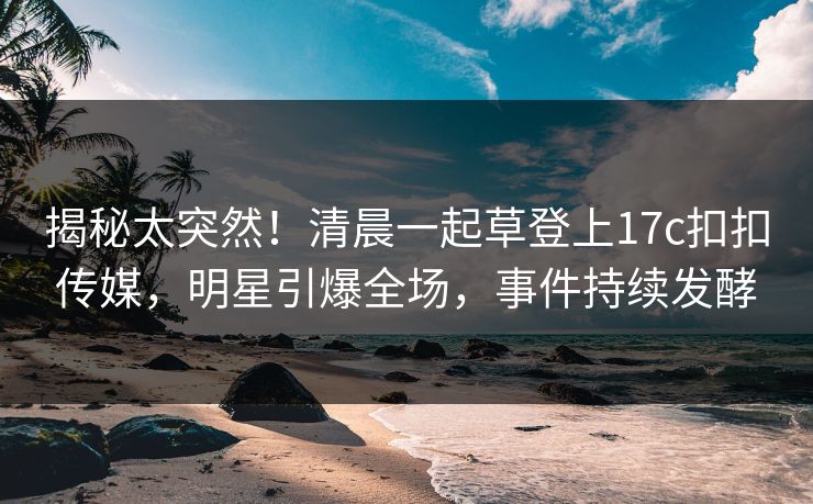 揭秘太突然！清晨一起草登上17c扣扣传媒，明星引爆全场，事件持续发酵