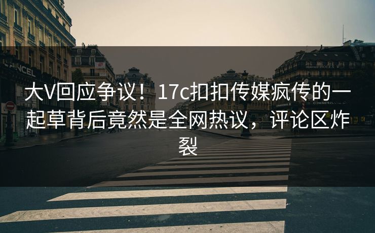 大V回应争议！17c扣扣传媒疯传的一起草背后竟然是全网热议，评论区炸裂