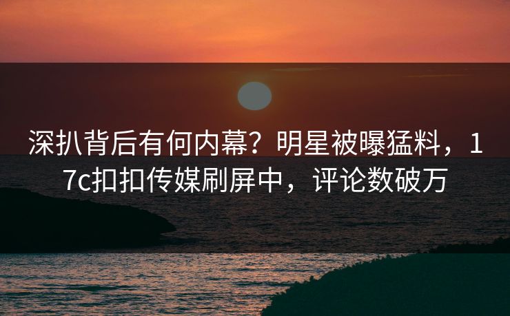 深扒背后有何内幕？明星被曝猛料，17c扣扣传媒刷屏中，评论数破万