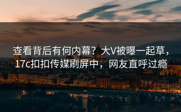 查看背后有何内幕？大V被曝一起草，17c扣扣传媒刷屏中，网友直呼过瘾