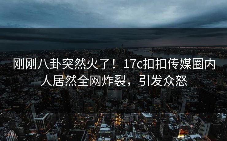 刚刚八卦突然火了！17c扣扣传媒圈内人居然全网炸裂，引发众怒