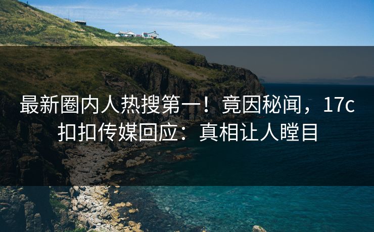 最新圈内人热搜第一！竟因秘闻，17c扣扣传媒回应：真相让人瞠目