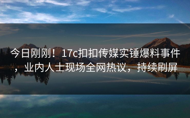今日刚刚！17c扣扣传媒实锤爆料事件，业内人士现场全网热议，持续刷屏