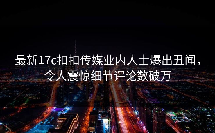 最新17c扣扣传媒业内人士爆出丑闻，令人震惊细节评论数破万