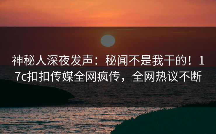 神秘人深夜发声：秘闻不是我干的！17c扣扣传媒全网疯传，全网热议不断