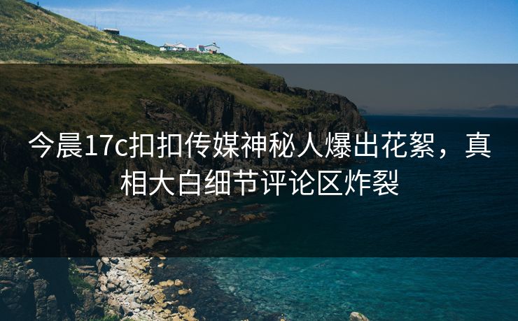 今晨17c扣扣传媒神秘人爆出花絮，真相大白细节评论区炸裂
