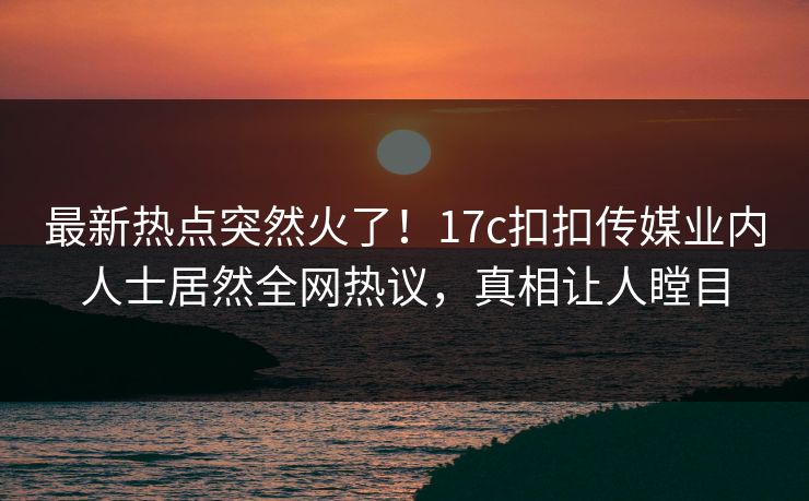 最新热点突然火了！17c扣扣传媒业内人士居然全网热议，真相让人瞠目