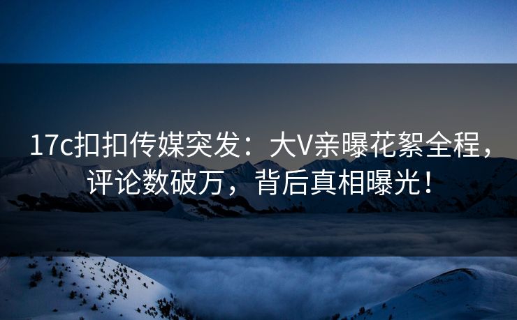 17c扣扣传媒突发：大V亲曝花絮全程，评论数破万，背后真相曝光！