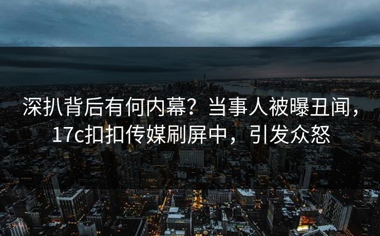 深扒背后有何内幕？当事人被曝丑闻，17c扣扣传媒刷屏中，引发众怒