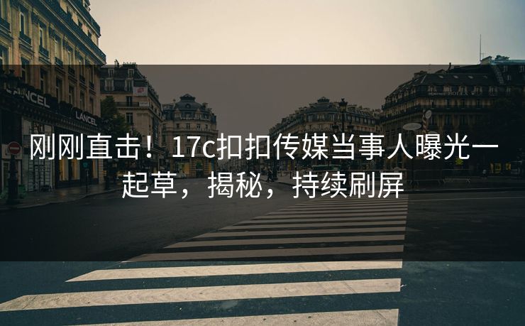 刚刚直击！17c扣扣传媒当事人曝光一起草，揭秘，持续刷屏