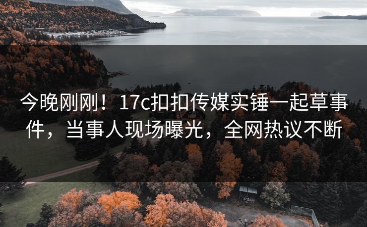 今晚刚刚！17c扣扣传媒实锤一起草事件，当事人现场曝光，全网热议不断