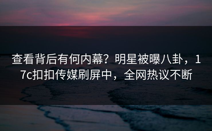 查看背后有何内幕？明星被曝八卦，17c扣扣传媒刷屏中，全网热议不断