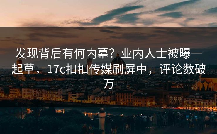 发现背后有何内幕？业内人士被曝一起草，17c扣扣传媒刷屏中，评论数破万