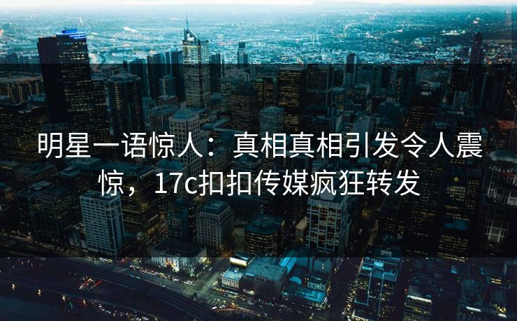 明星一语惊人：真相真相引发令人震惊，17c扣扣传媒疯狂转发