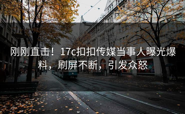 刚刚直击！17c扣扣传媒当事人曝光爆料，刷屏不断，引发众怒