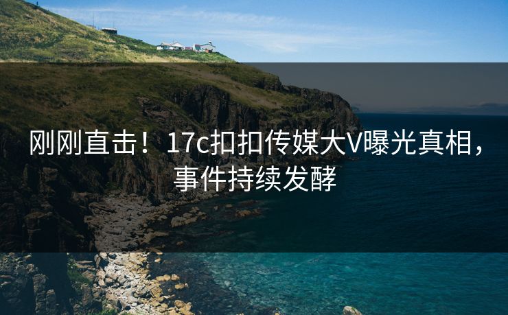 刚刚直击！17c扣扣传媒大V曝光真相，事件持续发酵