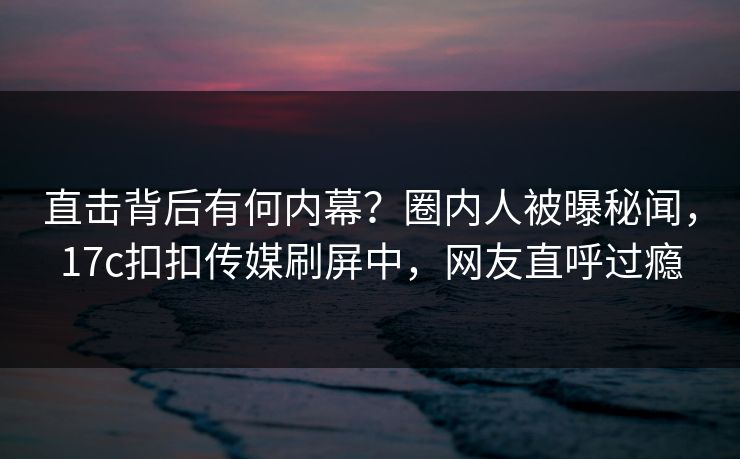 直击背后有何内幕？圈内人被曝秘闻，17c扣扣传媒刷屏中，网友直呼过瘾