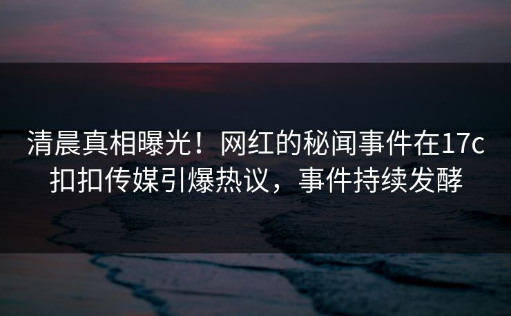 清晨真相曝光！网红的秘闻事件在17c扣扣传媒引爆热议，事件持续发酵