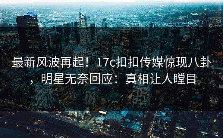 最新风波再起！17c扣扣传媒惊现八卦，明星无奈回应：真相让人瞠目